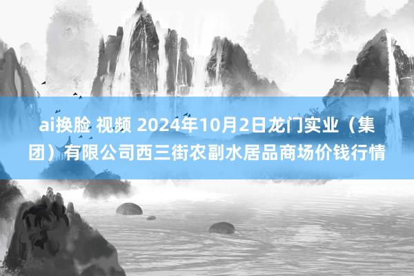 ai换脸 视频 2024年10月2日龙门实业(集团)有限公司西三街农副水居品商场价钱行情