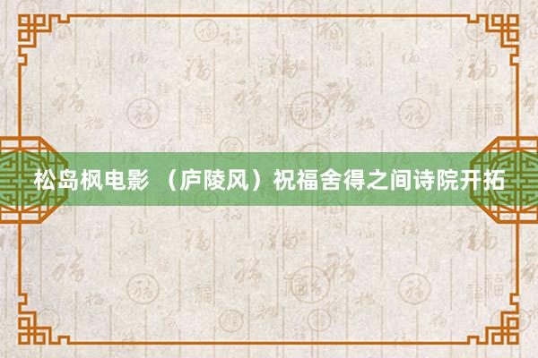 松岛枫电影 （庐陵风）祝福舍得之间诗院开拓