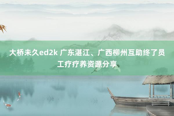 大桥未久ed2k 广东湛江、广西柳州互助终了员工疗疗养资源分享
