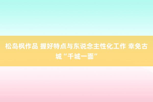 松岛枫作品 握好特点与东说念主性化工作 幸免古城“千城一面”