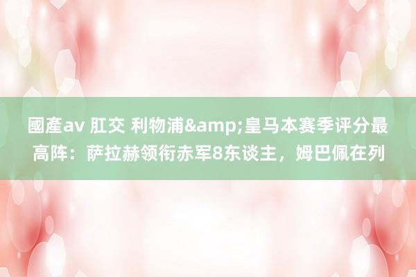 國產av 肛交 利物浦&皇马本赛季评分最高阵：萨拉赫领衔赤军8东谈主，姆巴佩在列
