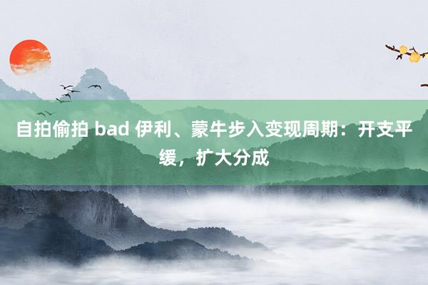 自拍偷拍 bad 伊利、蒙牛步入变现周期：开支平缓，扩大分成