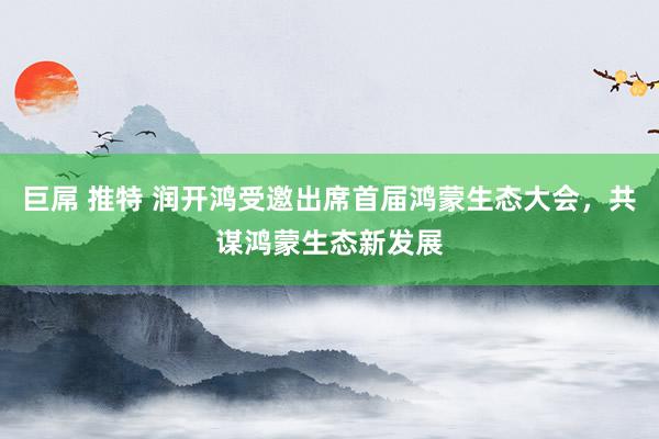 巨屌 推特 润开鸿受邀出席首届鸿蒙生态大会，共谋鸿蒙生态新发展