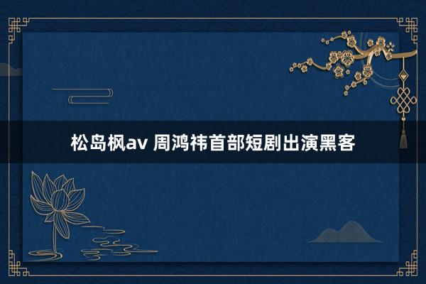 松岛枫av 周鸿祎首部短剧出演黑客