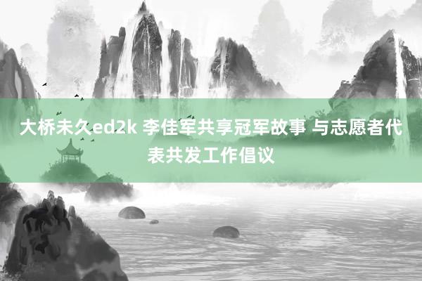 大桥未久ed2k 李佳军共享冠军故事 与志愿者代表共发工作倡议