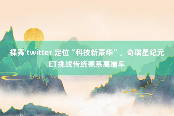 裸舞 twitter 定位“科技新豪华”，奇瑞星纪元ET挑战传统德系高端车