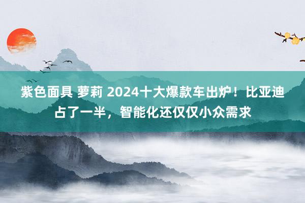 紫色面具 萝莉 2024十大爆款车出炉！比亚迪占了一半，智能化还仅仅小众需求