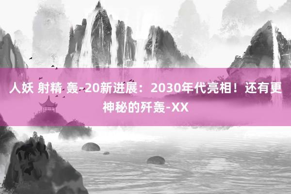 人妖 射精 轰-20新进展：2030年代亮相！还有更神秘的歼轰-XX