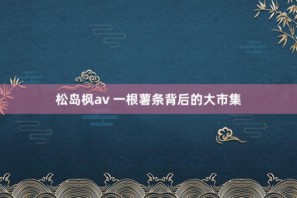 松岛枫av 一根薯条背后的大市集