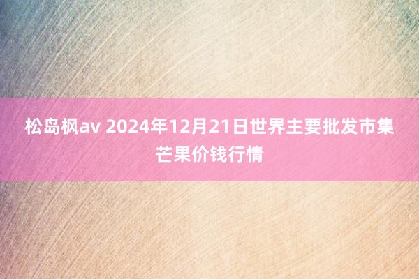 松岛枫av 2024年12月21日世界主要批发市集芒果价钱行情