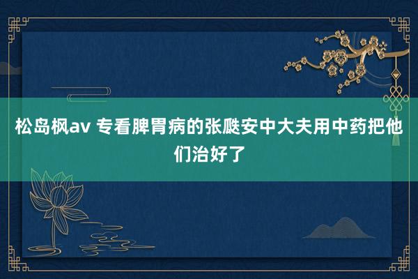 松岛枫av 专看脾胃病的张瓞安中大夫用中药把他们治好了