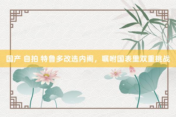 国产 自拍 特鲁多改选内阁，嘱咐国表里双重挑战