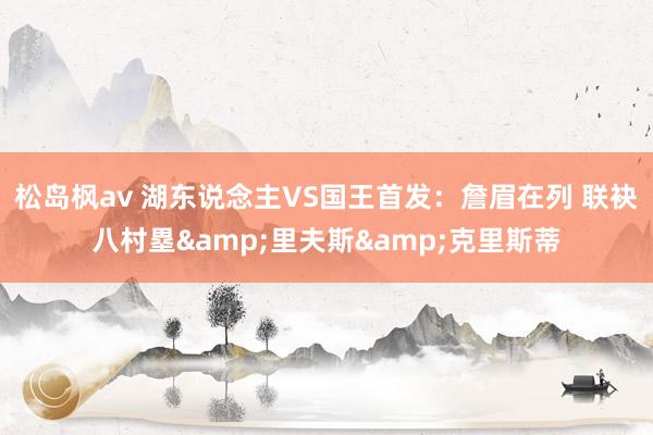 松岛枫av 湖东说念主VS国王首发：詹眉在列 联袂八村塁&里夫斯&克里斯蒂