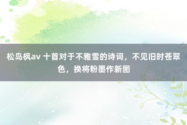 松岛枫av 十首对于不雅雪的诗词，不见旧时苍翠色，换将粉墨作新图