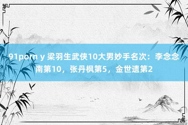 91porn y 梁羽生武侠10大男妙手名次：李念念南第10，张丹枫第5，金世遗第2