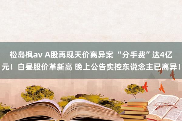 松岛枫av A股再现天价离异案 “分手费”达4亿元！白昼股价革新高 晚上公告实控东说念主已离异！