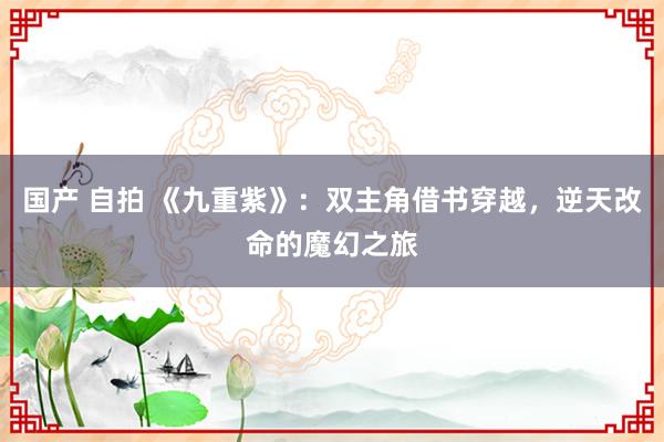 国产 自拍 《九重紫》：双主角借书穿越，逆天改命的魔幻之旅