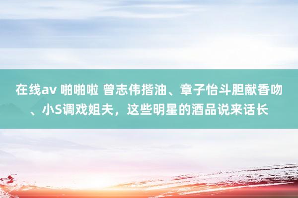 在线av 啪啪啦 曾志伟揩油、章子怡斗胆献香吻、小S调戏姐夫，这些明星的酒品说来话长