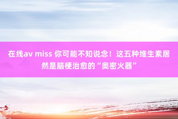 在线av miss 你可能不知说念！这五种维生素居然是脑梗治愈的“奥密火器”