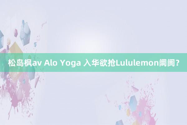 松岛枫av Alo Yoga 入华欲抢Lululemon阛阓？