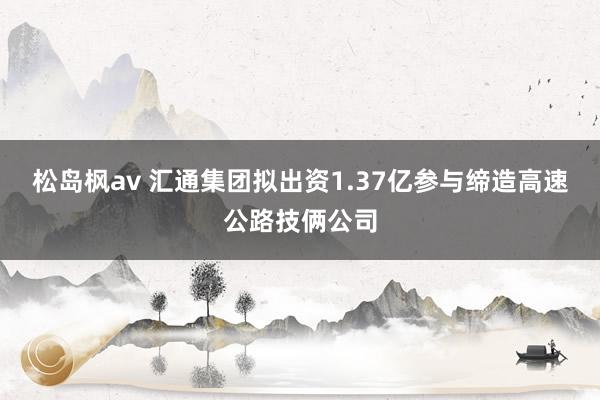 松岛枫av 汇通集团拟出资1.37亿参与缔造高速公路技俩公司