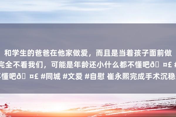 和学生的爸爸在他家做爱，而且是当着孩子面前做爱，太刺激了，孩子完全不看我们，可能是年龄还小什么都不懂吧🤣 #同城 #文爱 #自慰 崔永熙完成手术沉稳插足康复期