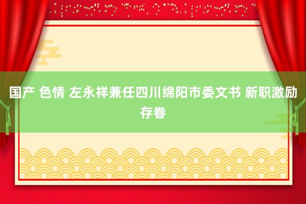 国产 色情 左永祥兼任四川绵阳市委文书 新职激励存眷
