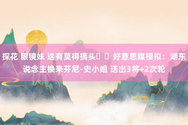 探花 眼镜妹 这有莫得搞头⁉️好意思媒模拟：湖东说念主换来芬尼-史小姐 送出3将+2次轮
