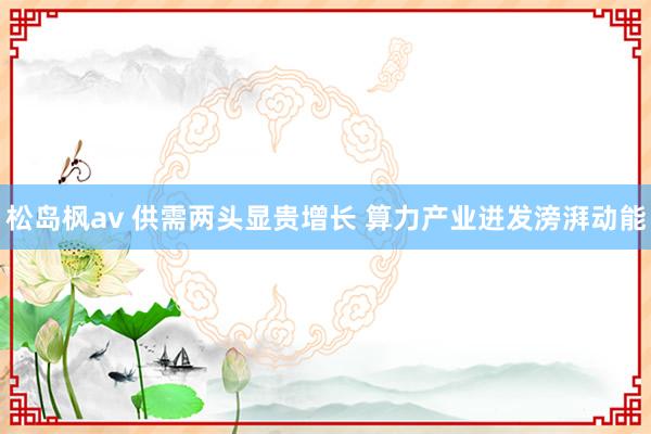 松岛枫av 供需两头显贵增长 算力产业迸发滂湃动能