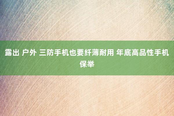 露出 户外 三防手机也要纤薄耐用 年底高品性手机保举