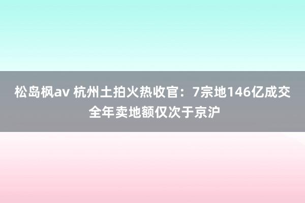 松岛枫av 杭州土拍火热收官：7宗地146亿成交 全年卖地额仅次于京沪