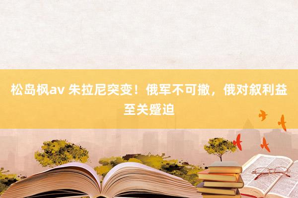 松岛枫av 朱拉尼突变！俄军不可撤，俄对叙利益至关蹙迫
