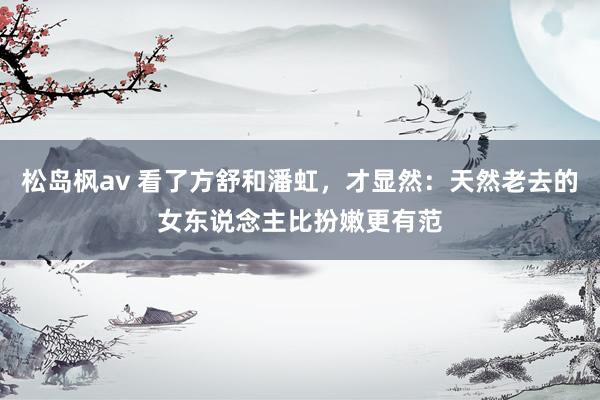 松岛枫av 看了方舒和潘虹，才显然：天然老去的女东说念主比扮嫩更有范
