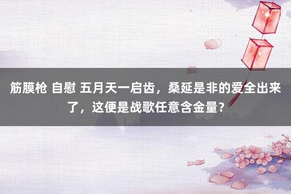 筋膜枪 自慰 五月天一启齿，桑延是非的爱全出来了，这便是战歌任意含金量？
