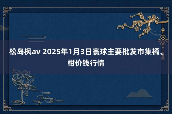 松岛枫av 2025年1月3日寰球主要批发市集橘、柑价钱行情