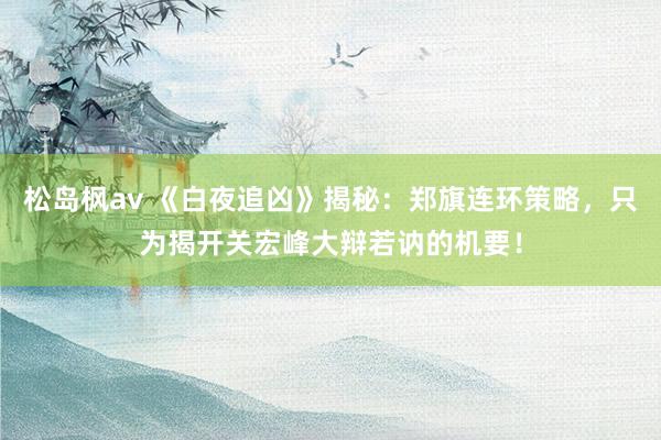 松岛枫av 《白夜追凶》揭秘：郑旗连环策略，只为揭开关宏峰大辩若讷的机要！