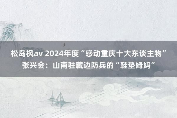 松岛枫av 2024年度“感动重庆十大东谈主物”张兴会：山南驻藏边防兵的“鞋垫姆妈”