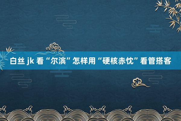 白丝 jk 看“尔滨”怎样用“硬核赤忱”看管搭客