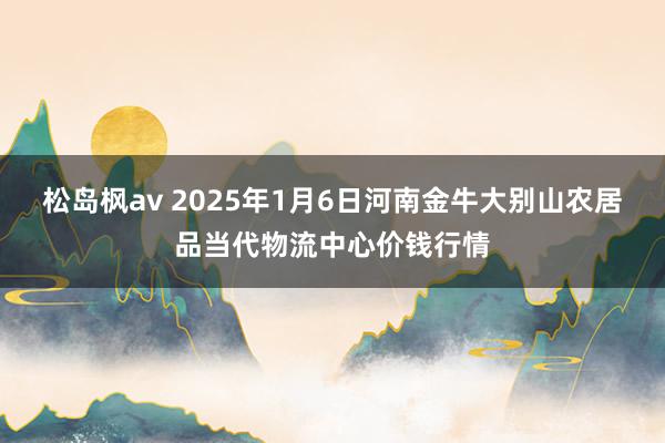 松岛枫av 2025年1月6日河南金牛大别山农居品当代物流中心价钱行情