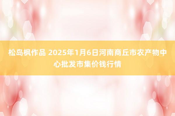 松岛枫作品 2025年1月6日河南商丘市农产物中心批发市集价钱行情