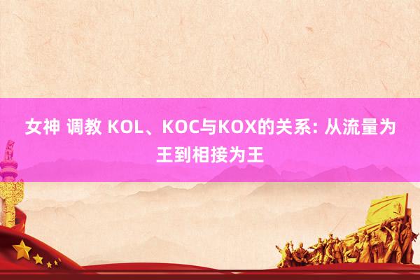 女神 调教 KOL、KOC与KOX的关系: 从流量为王到相接为王