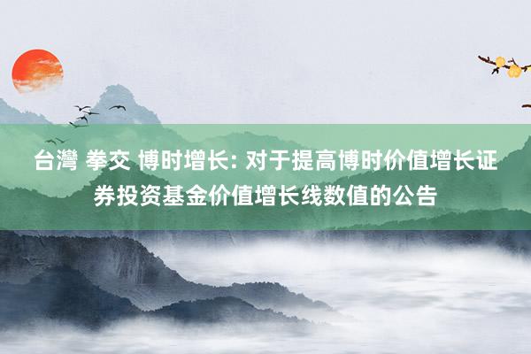 台灣 拳交 博时增长: 对于提高博时价值增长证券投资基金价值增长线数值的公告