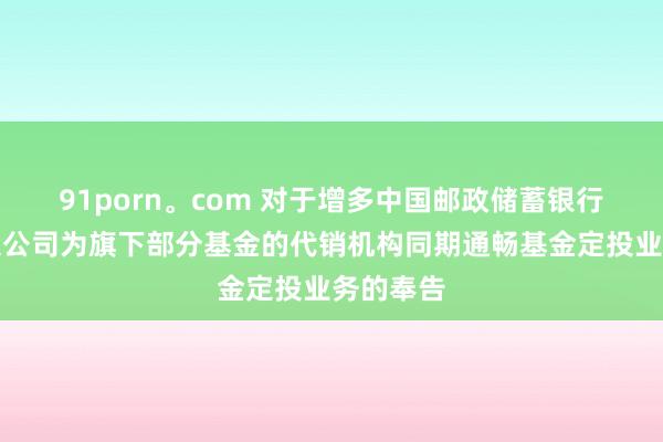91porn。com 对于增多中国邮政储蓄银行股份有限公司为旗下部分基金的代销机构同期通畅基金定投业务的奉告