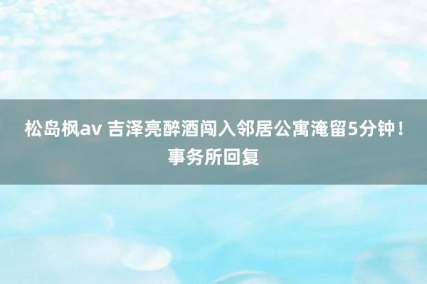 松岛枫av 吉泽亮醉酒闯入邻居公寓淹留5分钟！事务所回复