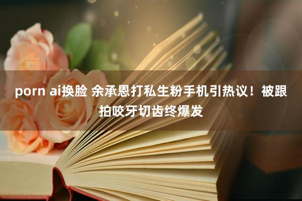 porn ai换脸 余承恩打私生粉手机引热议！被跟拍咬牙切齿终爆发