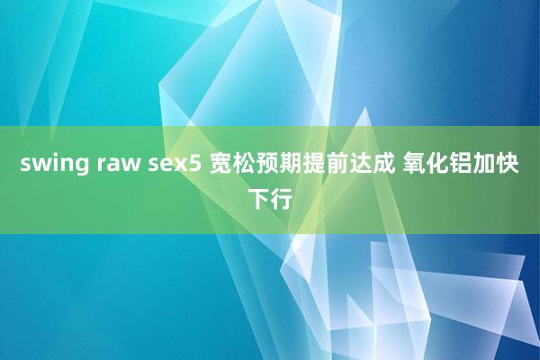 swing raw sex5 宽松预期提前达成 氧化铝加快下行