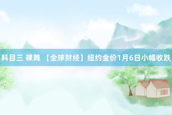 科目三 裸舞 【全球财经】纽约金价1月6日小幅收跌