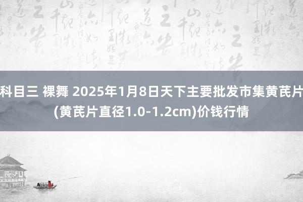 科目三 裸舞 2025年1月8日天下主要批发市集黄芪片(黄芪片直径1.0-1.2cm)价钱行情