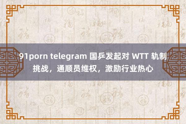 91porn telegram 国乒发起对 WTT 轨制挑战，通顺员维权，激励行业热心