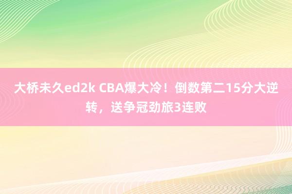 大桥未久ed2k CBA爆大冷！倒数第二15分大逆转，送争冠劲旅3连败